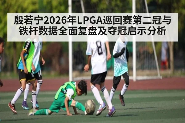 殷若宁2026年LPGA巡回赛第二冠与铁杆数据全面复盘及夺冠启示分析